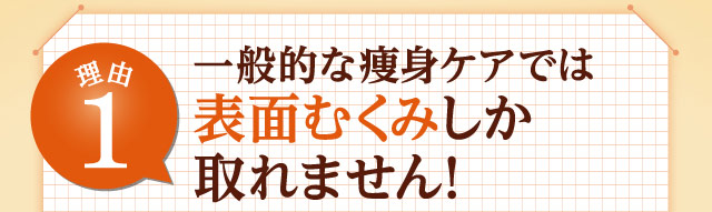 理由1 一般的な痩身ケアでは表面むくみしか取れません！