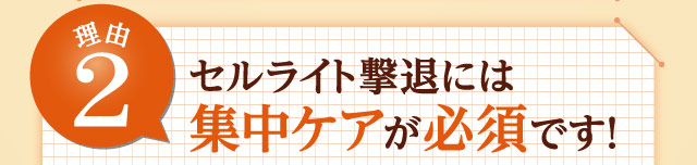 理由2 セルライト撃退には集中ケアが必須です！ 