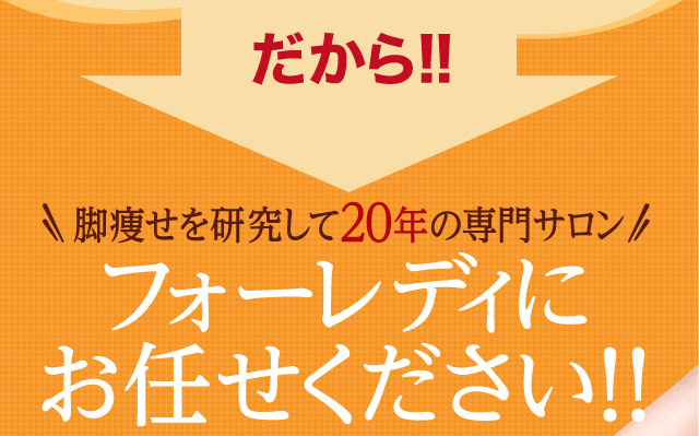 だから！！脚痩せを研究して20年の専門サロンフォーレディにお任せください！！