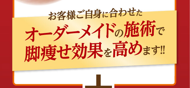 お客様ご自身に合わせたオーダーメイドの施術で脚痩せ効果を高めます！！