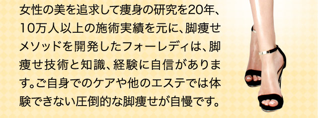 女性の美を追求して痩身の研究を20年、10万人以上の施術実績を元に、脚痩せメソッドを開発したフォーレディは、脚痩せ技術と知識、経験に自信があります。ご自身でのケアや他のエステでは体験できない圧倒的な脚痩せが自慢です。