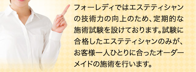 フォーレディではエステティシャンの技術力の向上のため、定期的な施術試験を設けております。試験に合格したエステティシャンのみが、お客様一人ひとりに合ったオーダーメイドの施術を行います。