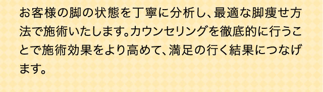 お客様の脚の状態を丁寧に分析し、最適な脚痩せ方法で施術いたします。カウンセリングを徹底的に行うことで施術効果をより高めて、満足の行く結果につなげます。