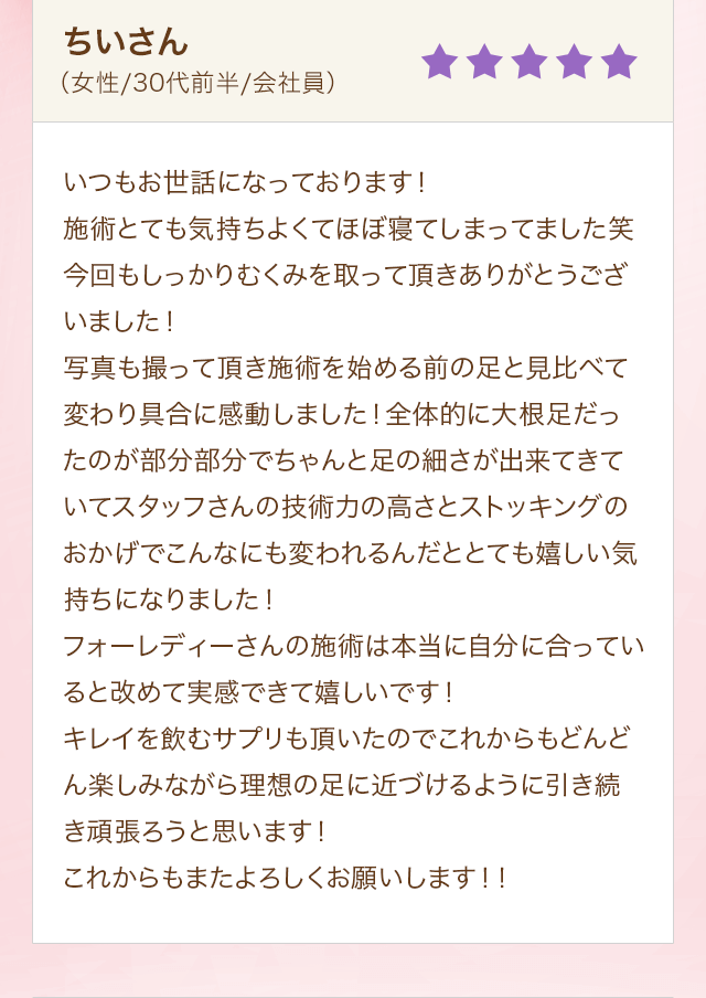 ちいさん（女性/30代前半/会社員）いつもお世話になっております！施術とても気持ちよくてほぼ寝てしまってました笑今回もしっかりむくみを取って頂きありがとうございました！写真も撮って頂き施術を始める前の足と見比べて変わり具合に感動しました！全体的に大根足だったのが部分部分でちゃんと足の細さが出来てきていてスタッフさんの技術力の高さとストッキングのおかげでこんなにも変われるんだととても嬉しい気持ちになりました！フォーレディーさんの施術は本当に自分に合っていると改めて実感できて嬉しいです！キレイを飲むサプリも頂いたのでこれからもどんどん楽しみながら理想の足に近づけるように引き続き頑張ろうと思います！これからもまたよろしくお願いします！！