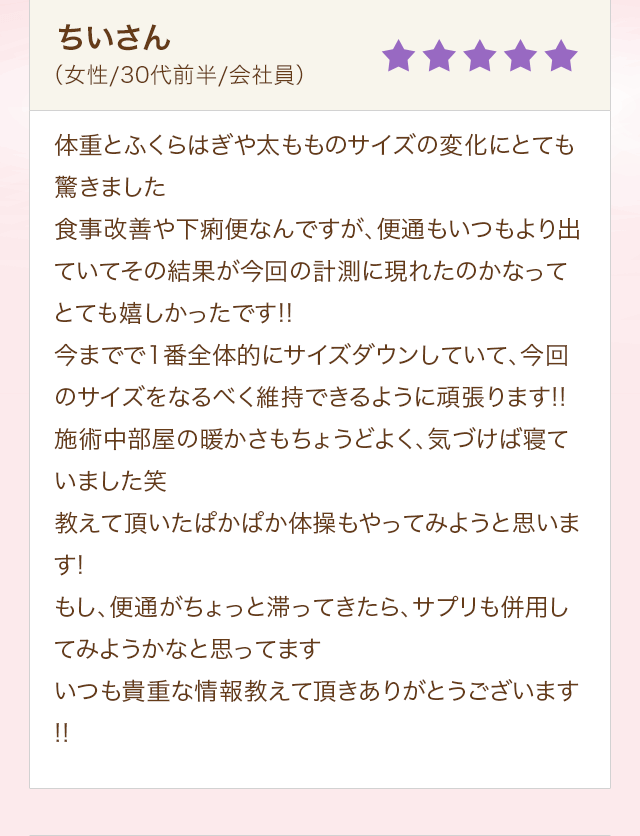 ちいさん（女性/30代前半/会社員）体重とふくらはぎや太もものサイズの変化にとても驚きました食事改善や下痢便なんですが、便通もいつもより出ていてその結果が今回の計測に現れたのかなってとても嬉しかったです!!今までで1番全体的にサイズダウンしていて、今回のサイズをなるべく維持できるように頑張ります!!施術中部屋の暖かさもちょうどよく、気づけば寝ていました笑教えて頂いたぱかぱか体操もやってみようと思います!もし、便通がちょっと滞ってきたら、サプリも併用してみようかなと思ってますいつも貴重な情報教えて頂きありがとうございます!!