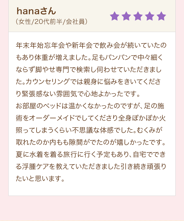 hanaさん（女性/20代前半/会社員）年末年始忘年会や新年会で飲み会が続いていたのもあり体重が増えました。足もパンパンで中々細くならず脚やせ専門で検索し伺わせていただきました。カウンセリングでは親身に悩みをきいてくださり緊張感ない雰囲気で心地よかったです。お部屋のベッドは温かくなかったのですが、足の施術をオーダーメイドでしてくださり全身ぽかぽか火照ってしまうくらい不思議な体感でした。むくみが取れたのか内もも隙間がでたのが嬉しかったです。夏に水着を着る旅行に行く予定もあり、自宅でできる浮腫ケアを教えていただきました引き続き頑張りたいと思います。