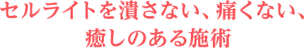 セルライトを潰さない、痛くない、癒しのある施術