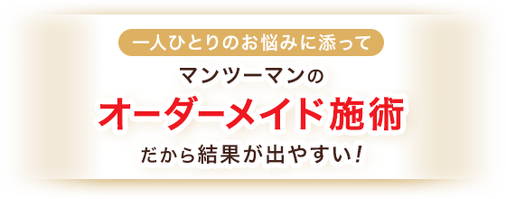 マンツーマンのオーダーメイド施術 だから結果が出やすい!