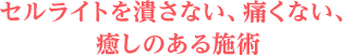 セルライトを潰さない、痛くない、癒しのある施術