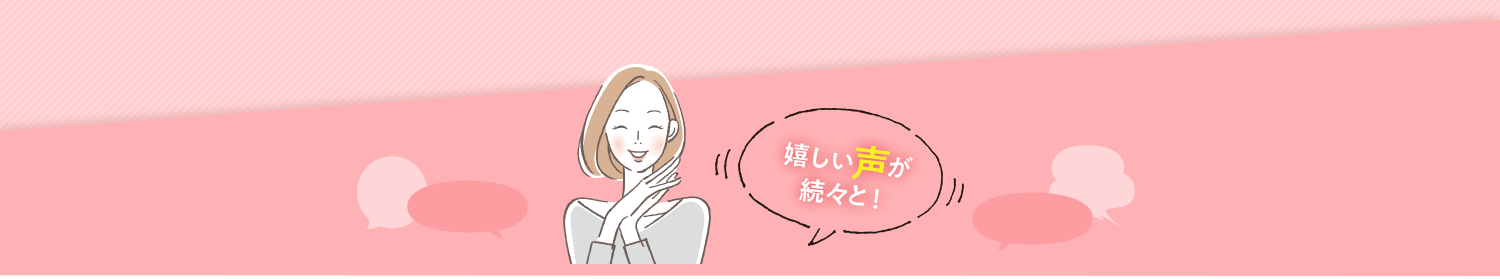 嬉しい声が 続々と！